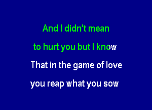 And I didn't mean
to hurt you butl know

That in the game oflove

you reap what you sow