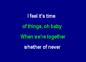 I feel it's time

of things, oh baby

When we're together

whether of never