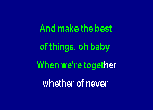 And makethe best

of things, oh baby

When we're together

whether of never