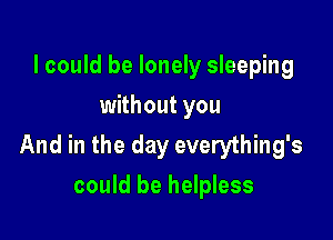 lcould be lonely sleeping
without you

And in the day everything's
could be helpless