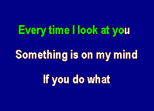 Every time I look at you

Something is on my mind

If you do what