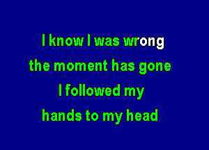 I know I was wrong
the moment has gone
lfollowed my

hands to my head