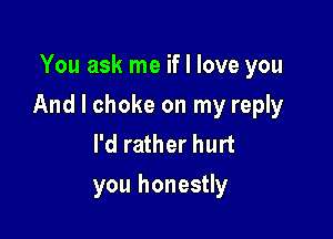 You ask me if I love you

And I choke on my reply

I'd rather hurt
you honestly