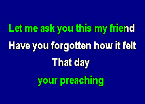 Let me ask you this my friend

Have you forgotten how it felt
That day

your preaching