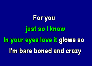 Foryou
just so I know

In your eyes love it glows so

I'm bare boned and crazy