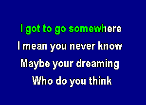 I got to go somewhere
I mean you never know

Maybe your dreaming
Who do you think