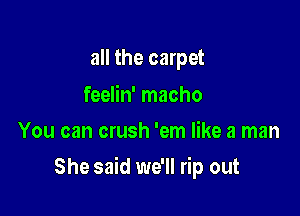 all the carpet

feelin' macho
You can crush 'em like a man

She said we'll rip out