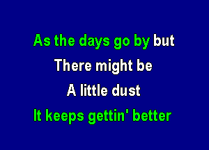 As the days go by but

There might be
A little dust
It keeps gettin' better