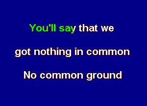 You'll say that we

got nothing in common

No common ground