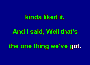 kinda liked it.

And I said, Well that's

the one thing we've got.