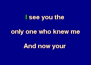 I see you the

only one who knew me

And now your