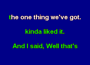 the one thing we've got.

kinda liked it.

And I said, Well that's