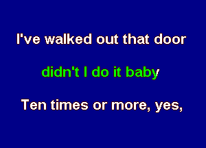 I've walked out that door

didn't I do it baby

Ten times or more, yes,