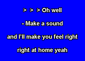 t ?a p Oh well

- Make a sound

and VII make you feel right

right at home yeah