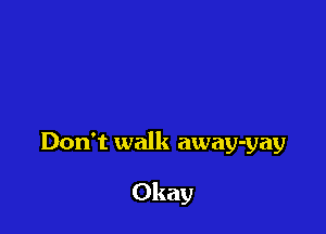 Don't walk away-yay

Okay
