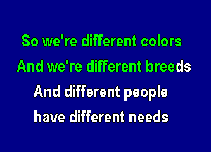So we're different colors
And we're different breeds

And different people

have different needs