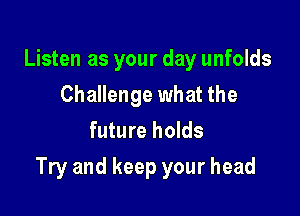 Listen as your day unfolds
Challenge what the
future holds

Try and keep your head