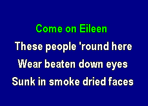 Come on Eileen
These people 'round here

Wear beaten down eyes

Sunk in smoke dried faces