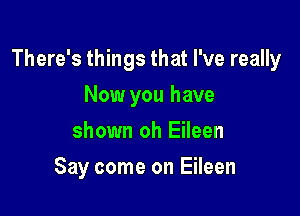 There's things that I've really

Now you have
shown oh Eileen
Say come on Eileen