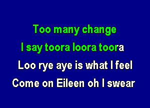 Too many change

I say toora Ioora toora
Loo rye aye is what I feel
Come on Eileen oh I swear