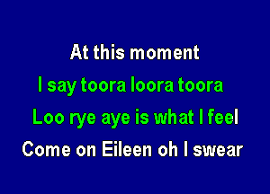 At this moment
I say toora Ioora toora

Loo rye aye is what I feel

Come on Eileen oh I swear