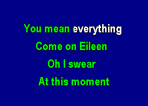 You mean everything

Come on Eileen
Oh I swear
At this moment