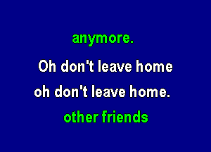 anymore.

Oh don't leave home

oh don't leave home.

other friends
