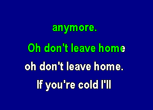 anymore.

Oh don't leave home
oh don't leave home.

If you're cold I'll