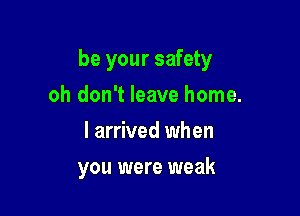 be your safety

oh don't leave home.
I arrived when
you were weak