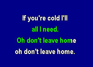 If you're cold I'll

aHlneed.
Oh don't leave home
oh don't leave home.