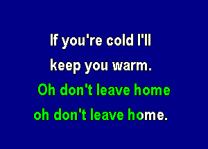 If you're cold I'll

keep you warm.
Oh don't leave home
oh don't leave home.