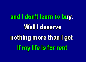 and I don't learn to buy.
Well I deserve

nothing more than I get

If my life is for rent