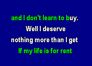and I don't learn to buy.
Well I deserve

nothing more than I get

If my life is for rent