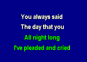 You always said
The day that you

All night long

I've pleaded and cried