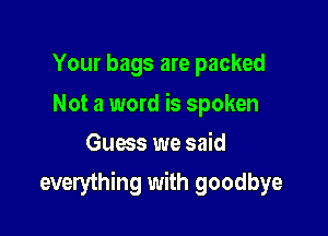 Your bags are packed

Not a word is spoken
Guess we said

everything with goodbye