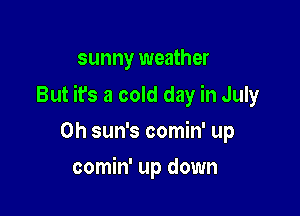sunny weather

But it's a cold day in July

0h sun's comin' up
comin' up down