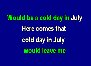 Would be a cold day in July
Here comes that

cold day in July

would leave me