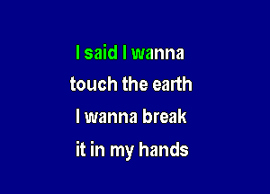 I said I wanna
touch the earth

I wanna break

it in my hands