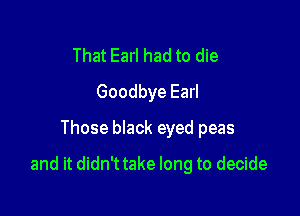 That Earl had to die
Goodbye Earl
Those black eyed peas

and it didn't take long to decide