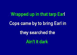Wrapped up in that tarp Earl

Cops came by to bring Earl in

they searched the
Ain't it dark