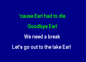 'cause Earl had to die
Goodbye Earl

We need a break

Let's go out to the lake Earl