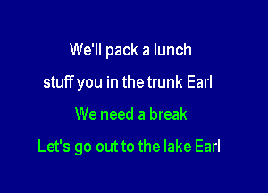 We'll pack a lunch

stuff you in the trunk Earl
We need a break

Let's go out to the lake Earl