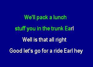 We'll pack a lunch
stuff you in the trunk Earl

Well is that all right

Good let's go for a ride Earl hey