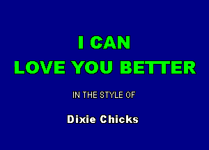 ll CAN
LOVE YOU BETTER

IN THE STYLE 0F

Dixie Chicks