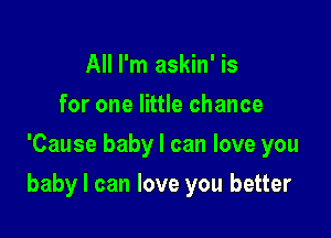 All I'm askin' is
for one little chance
'Cause baby I can love you

baby I can love you better
