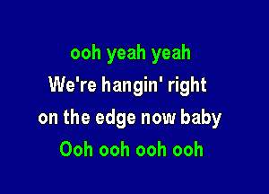 ooh yeah yeah
We're hangin' right

on the edge now baby
Ooh ooh ooh ooh