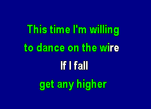 This time I'm willing

to dance on the wire
If I fall
get any higher