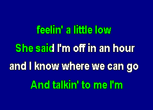 feelin' a little low
She said I'm off in an hour

and I know where we can go

And talkin' to me I'm