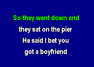 So they went down and
they sat on the pier

He said I bet you

got a boyfriend