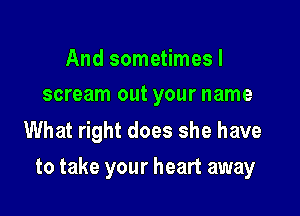 And sometimes I
scream out your name

What right does she have

to take your heart away